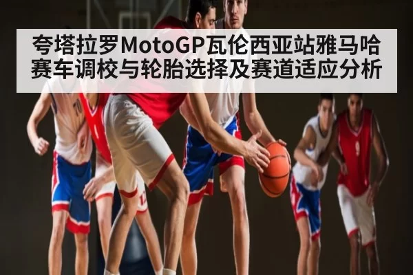夸塔拉罗MotoGP瓦伦西亚站雅马哈赛车调校与轮胎选择及赛道适应分析
